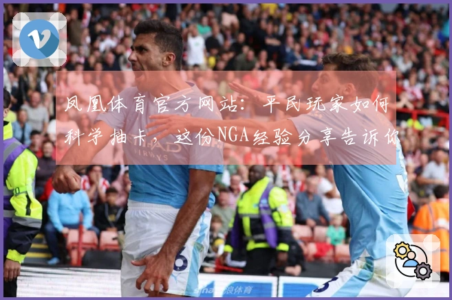 凤凰体育官方网站：平民玩家如何科学抽卡，这份NGA经验分享告诉你绝对不亏！