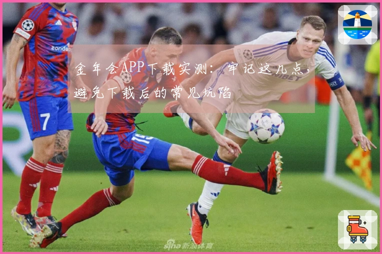 金年会APP下载实测：牢记这几点，避免下载后的常见坑陷