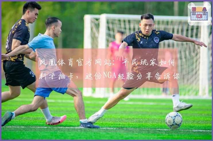 凤凰体育官方网站：平民玩家如何科学抽卡，这份NGA经验分享告诉你绝对不亏！