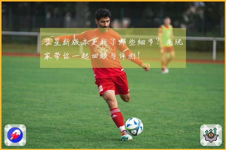 亚星新版本更新了哪些细节？老玩家带你一起回顾与评测！