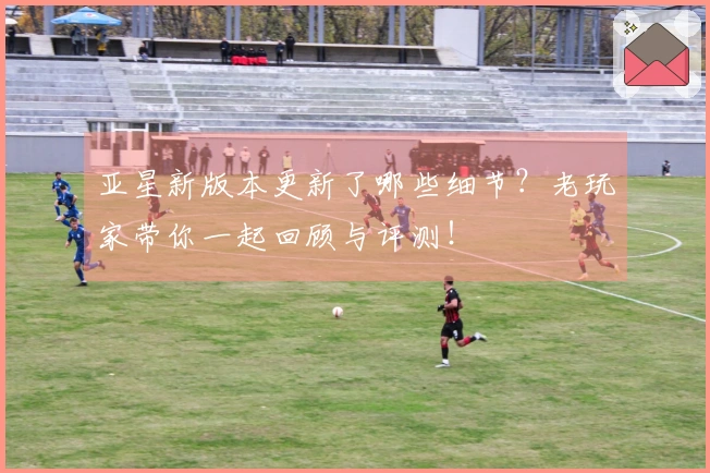 亚星新版本更新了哪些细节？老玩家带你一起回顾与评测！